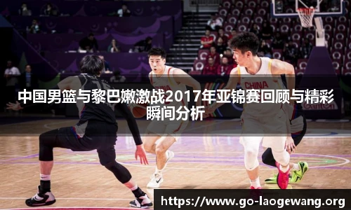 中国男篮与黎巴嫩激战2017年亚锦赛回顾与精彩瞬间分析